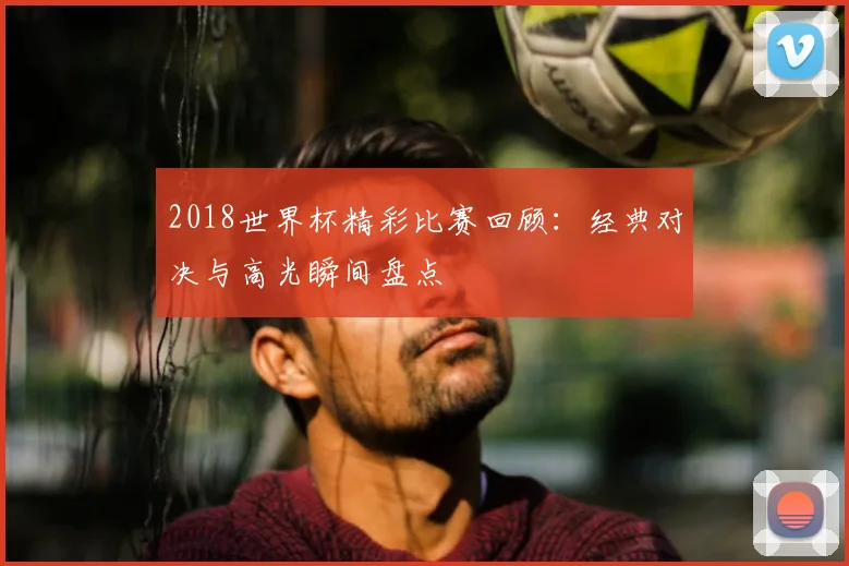 2018世界杯精彩比赛回顾：经典对决与高光瞬间盘点