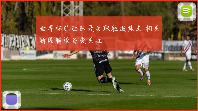 世界杯巴西队是否取胜成焦点 相关新闻解读备受关注