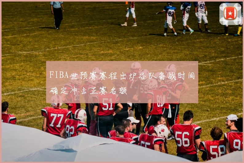 FIBA世预赛赛程出炉各队备战时间确定冲击正赛名额