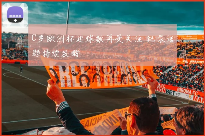 C罗欧洲杯进球数再受关注 纪录话题持续发酵