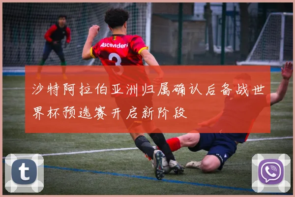 沙特阿拉伯亚洲归属确认后备战世界杯预选赛开启新阶段