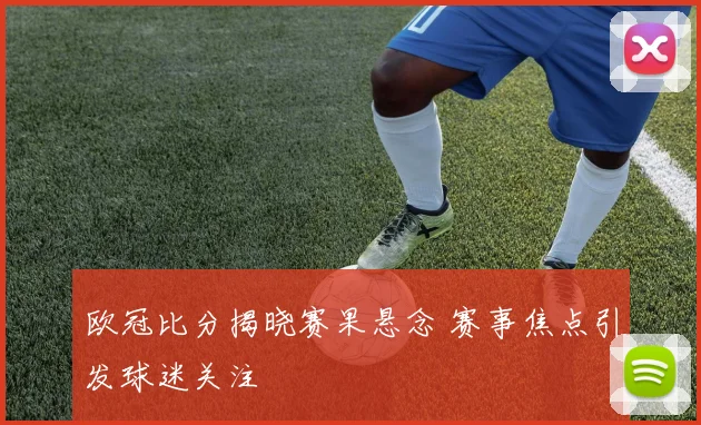欧冠比分揭晓赛果悬念 赛事焦点引发球迷关注