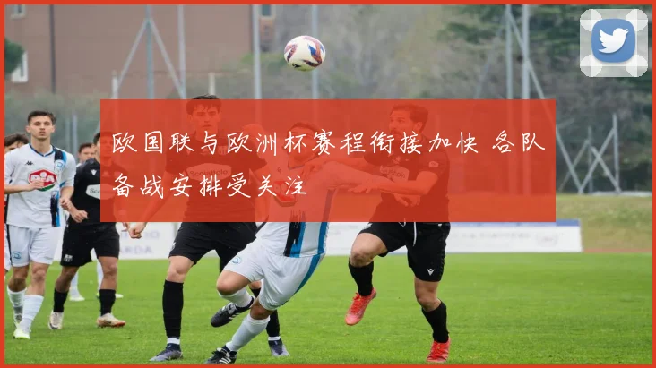 欧国联与欧洲杯赛程衔接加快 各队备战安排受关注