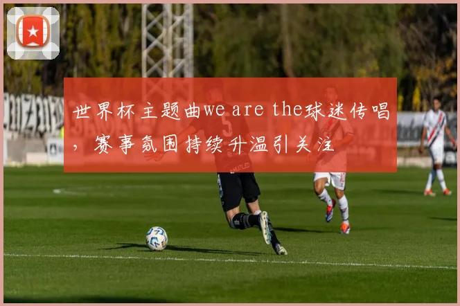 世界杯主题曲we are the球迷传唱，赛事氛围持续升温引关注