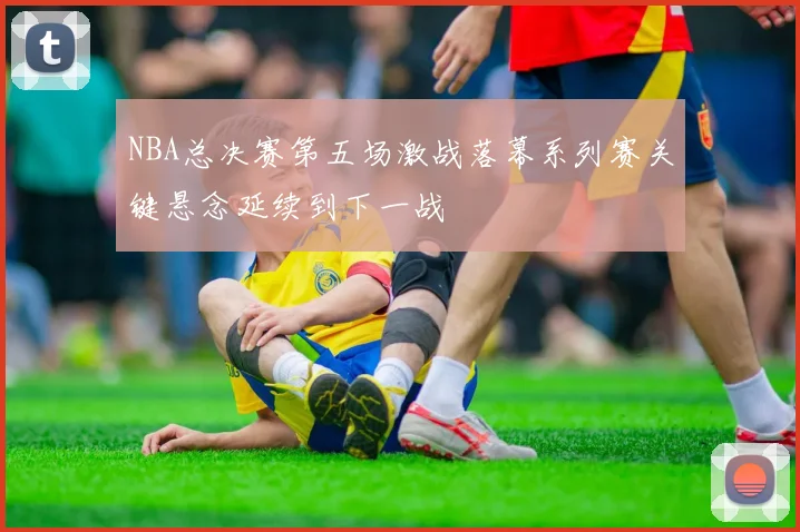 NBA总决赛第五场激战落幕系列赛关键悬念延续到下一战
