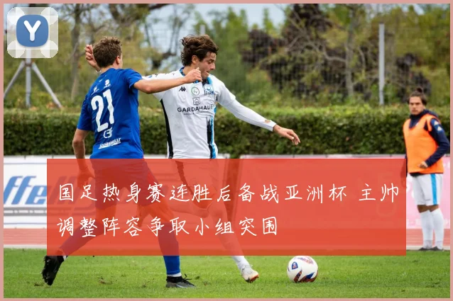 国足热身赛连胜后备战亚洲杯 主帅调整阵容争取小组突围