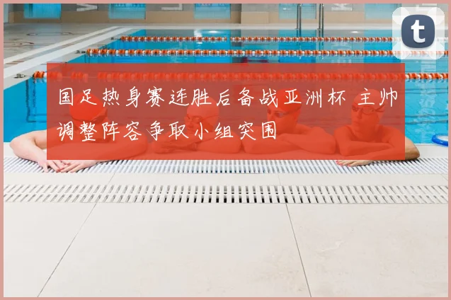 国足热身赛连胜后备战亚洲杯 主帅调整阵容争取小组突围
