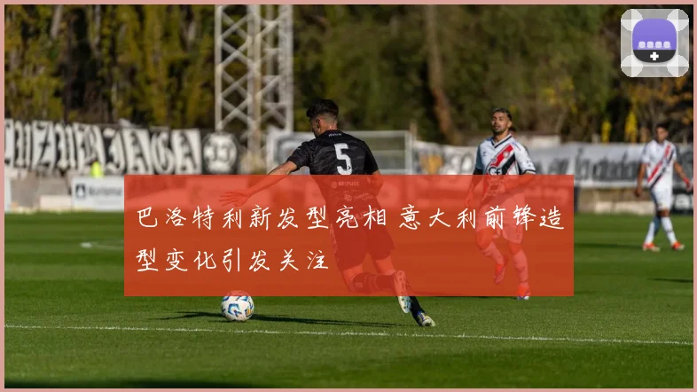 巴洛特利新发型亮相 意大利前锋造型变化引发关注
