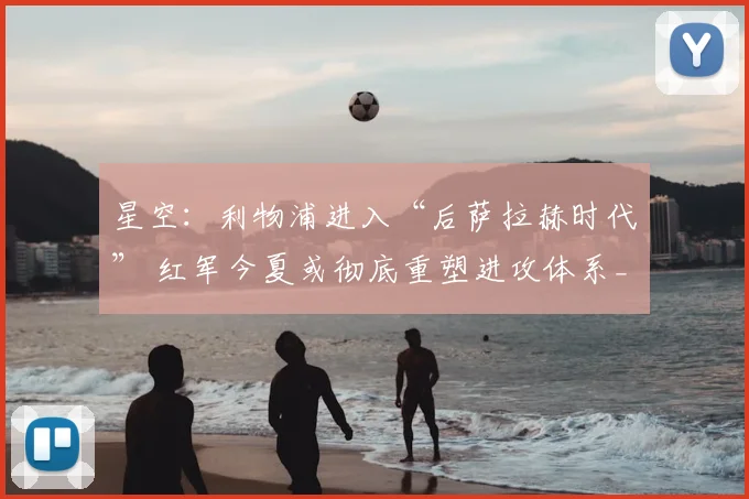 星空：利物浦进入“后萨拉赫时代” 红军今夏或彻底重塑进攻体系_赛季_迪奥曼德_锋线