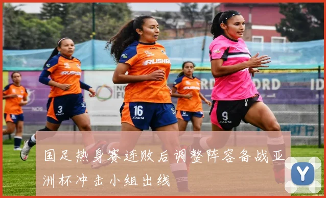国足热身赛连败后调整阵容备战亚洲杯冲击小组出线