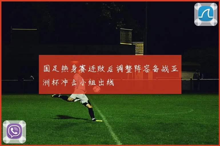 国足热身赛连败后调整阵容备战亚洲杯冲击小组出线